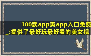 100款app黄app入口免费_:提供了最好玩最好看的美女视频，还带来各种海外电影资源
